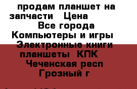 продам планшет на запчасти › Цена ­ 1 000 - Все города Компьютеры и игры » Электронные книги, планшеты, КПК   . Чеченская респ.,Грозный г.